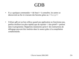 GDB
•   Il y a quelques commandes <<de base>> à connaître, les autres se
    découvrent au fur et à mesure des besoins grâce au <<help>>


•   Utiliser gdb est un bon reflexe quand une application ne fonctionne pas,
    parfois meilleur (ou plus rapide) que de rajouter <<des printf>> partout
    dans le programme. Rappelons néanmoins qu'en C des instructions de
    débogage peuvent être insérées dans le source grâce à la compilation
    conditionnelle.




                                ©Xavier Jeannin 2000-2005                      256
 