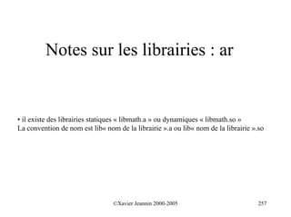 Notes sur les librairies : ar


• il existe des librairies statiques « libmath.a » ou dynamiques « libmath.so »
La convention de nom est lib« nom de la librairie ».a ou lib« nom de la librairie ».so




                                 ©Xavier Jeannin 2000-2005                          257
 