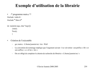 Exemple d’utilisation de la librairie
•   /* programme main.c */
#include <stdio.h>
#include " libex.h"


int main(int argc, char *argv[])
      {one();
      Two();
      }


•   Création de l’exécutable
      –   gcc main.c –L/home/jeannin/src/ -lex –Wall
      –   La convention de nommage implique que l’argument suivant –l se voit retirer son préfixe « lib » et
          son suffixe « .a » d’où « -lex »
      –   On est obligé de completer le chemin de recherche de librairie «–L/home/jeannin/src/ »




                                       ©Xavier Jeannin 2000-2005                                      259
 