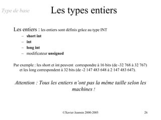 Type de base                Les types entiers
     Les entiers : les entiers sont définis grâce au type INT
          –   short int
          –   int
          –   long int
          –   modificateur unsigned

     Par exemple : les short et int peuvent correspondre à 16 bits (de -32 768 à 32 767)
         et les long correspondent à 32 bits (de -2 147 483 648 à 2 147 483 647).


     Attention : Tous les entiers n’ont pas la même taille selon les
                                 machines !



                                   ©Xavier Jeannin 2000-2005                          26
 