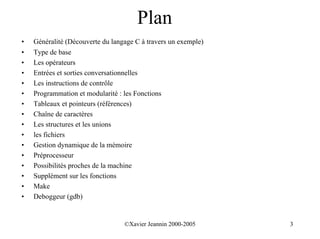 Plan
•   Généralité (Découverte du langage C à travers un exemple)
•   Type de base
•   Les opérateurs
•   Entrées et sorties conversationnelles
•   Les instructions de contrôle
•   Programmation et modularité : les Fonctions
•   Tableaux et pointeurs (références)
•   Chaîne de caractères
•   Les structures et les unions
•   les fichiers
•   Gestion dynamique de la mémoire
•   Préprocesseur
•   Possibilités proches de la machine
•   Supplément sur les fonctions
•   Make
•   Deboggeur (gdb)


                                  ©Xavier Jeannin 2000-2005     3
 