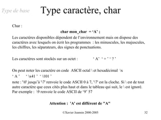 Type de base           Type caractère, char
    Char :
                                    char mon_char = ‘A’ ;
    Les caractères disponibles dépendent de l’environnement mais on dispose des
    caractères avec lesquels on écrit les programmes : les minuscules, les majuscules,
    les chiffres, les séparateurs, des signes de ponctuations.

    Les caractères sont stockés sur un octet :             ‘ A’ ‘ + ’ ‘ ? ’

    On peut noter les caractère en code ASCII octal  et hexadécimal x
    ‘A’       ‘ x41 ’ ‘ 101 ’
    note : '0' jusqu’à '7' renvoie le code ASCII 0 à 7, '7' est la cloche. Si  est de tout
    autre caractère que ceux cités plus haut et dans le tableau qui suit, le  est ignoré.
    Par exemple : 9 renvoie le code ASCII de ‘9’ 57

                             Attention : 'A' est différent de "A"

                                      ©Xavier Jeannin 2000-2005                                  32
 