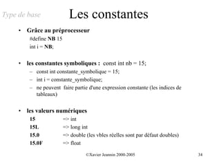 Type de base                Les constantes
     •   Grâce au préprocesseur
          #define NB 15
          int i = NB;


     •   les constantes symboliques : const int nb = 15;
          – const int constante_symbolique = 15;
          – int i = constante_symbolique;
          – ne peuvent faire partie d'une expression constante (les indices de
            tableaux)


     •   les valeurs numériques
          15              => int
          15L             => long int
          15.0            => double (les vbles réelles sont par défaut doubles)
          15.0F           => float

                                    ©Xavier Jeannin 2000-2005                     34
 