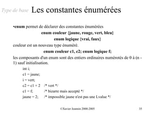 Type de base   Les constantes énumérées
     •enum permet de déclarer des constantes énumérées
                       enum couleur {jaune, rouge, vert, bleu}
                             enum logique {vrai, faux}
     couleur est un nouveau type énuméré.
                         enum couleur c1, c2; enum logique f;
     les composants d'un enum sont des entiers ordinaires numérotés de 0 à (n -
     1) sauf initialisation.
          int i;
          c1 = jaune;
          i = vert;
          c2 = c1 + 2 /* vert */
          c1 = f;     /* bizarre mais accepté */
          jaune = 2;  /* impossible jaune n'est pas une Lvalue */


                                 ©Xavier Jeannin 2000-2005                   35
 