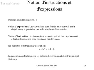 Les opérateurs            Notion d'instructions et
                              d'expressions

     Dans les langages en général :

     Notion d’expression : Les expressions sont formés entre autres à partir
        d’opérateurs et possèdent une valeur mais n’effectuent rien

     Notion d’instruction : les instructions peuvent contenir des expressions et
        effectuent une action et ne possèdent pas de valeur.

     Par exemple, l'instruction d'affectation :
                                       a = b * c + d + 8;

     En général, dans les langages, les notions d’expression et d’instruction sont
     distinctes.

                                    ©Xavier Jeannin 2000-2005                        38
 