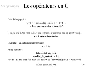 Les opérateurs         Les opérateurs en C

     Dans le langage C :
                           k = i = 5; interprétée comme k = ( i = 5 );
                             i = 5 est une expression et renvoie 5

     Il existe une instruction qui est une expression terminée par un point virgule
                                  a = 5; est une instruction

     Exemple : l’opérateur d’incrémentation :
                                            a = i++;
     Autre exemple :
                                     int resultat_du_test;
                                  resultat_du_test = ( i < 0 );
     resultat_du_test vaut vrai (tout sauf zéro 0) ou faux (0 zéro) selon la valeur de i.

                                     ©Xavier Jeannin 2000-2005                              39
 