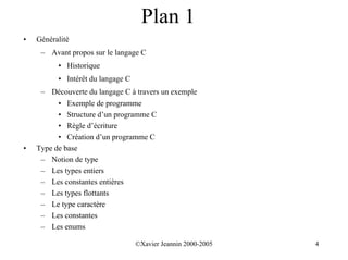 Plan 1
•   Généralité
     – Avant propos sur le langage C
          • Historique
          • Intérêt du langage C
     – Découverte du langage C à travers un exemple
          • Exemple de programme
          • Structure d’un programme C
          • Règle d’écriture
          • Création d’un programme C
•   Type de base
     – Notion de type
     – Les types entiers
     – Les constantes entières
     – Les types flottants
     – Le type caractère
     – Les constantes
     – Les enums

                                   ©Xavier Jeannin 2000-2005   4
 