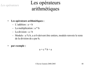 Les opérateurs
                            Les opérateurs
                            arithmétiques

     •   Les opérateurs arithmétiques :
          – L’addition : a + b
          – La multiplication : a * b
          – La division : a / b
          – Modulo : a % b, a et b doivent être entiers, modulo renvoie le reste
            de la division de a par b;

     •   par exemple :
                                     a=c*b+a




                                 ©Xavier Jeannin 2000-2005                    40
 