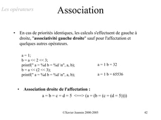 Les opérateurs                      Association

     •       En cas de priorités identiques, les calculs s'effectuent de gauche à
             droite, "associativité gauche droite" sauf pour l'affectation et
             quelques autres opérateurs.

              a = 1;
              b = a << 2 << 3;
              printf(" a = %d b = %d n", a, b);                a = 1 b = 32
              b = a << (2 << 3);
              printf(" a = %d b = %d n", a, b);                a = 1 b = 65536


         •     Association droite de l'affectation :
                         a = b = c = d = 5 <==> (a = (b = (c = (d = 5))))


                                        ©Xavier Jeannin 2000-2005                   42
 