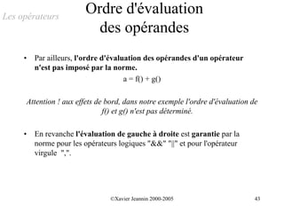 Les opérateurs
                        Ordre d'évaluation
                          des opérandes
     •   Par ailleurs, l'ordre d'évaluation des opérandes d'un opérateur
         n'est pas imposé par la norme.
                                      a = f() + g()

     Attention ! aux effets de bord, dans notre exemple l'ordre d'évaluation de
                              f() et g() n'est pas déterminé.

     •   En revanche l'évaluation de gauche à droite est garantie par la
         norme pour les opérateurs logiques "&&" "||" et pour l'opérateur
         virgule ",".




                                ©Xavier Jeannin 2000-2005                     43
 
