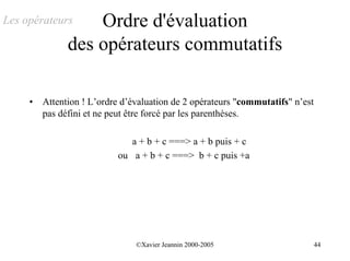 Les opérateurs     Ordre d'évaluation
               des opérateurs commutatifs

     •   Attention ! L’ordre d’évaluation de 2 opérateurs "commutatifs" n’est
         pas défini et ne peut être forcé par les parenthèses.

                              a + b + c ===> a + b puis + c
                           ou a + b + c ===> b + c puis +a




                                ©Xavier Jeannin 2000-2005                       44
 