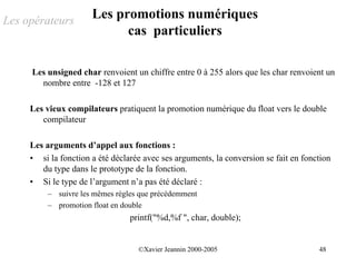 Les opérateurs
                      Les promotions numériques
                            cas particuliers

     Les unsigned char renvoient un chiffre entre 0 à 255 alors que les char renvoient un
       nombre entre -128 et 127

     Les vieux compilateurs pratiquent la promotion numérique du float vers le double
        compilateur

     Les arguments d’appel aux fonctions :
     • si la fonction a été déclarée avec ses arguments, la conversion se fait en fonction
        du type dans le prototype de la fonction.
     • Si le type de l’argument n’a pas été déclaré :
          – suivre les mêmes règles que précédemment
          – promotion float en double
                                 printf("%d,%f ", char, double);


                                   ©Xavier Jeannin 2000-2005                          48
 