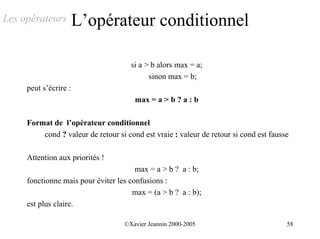Les opérateurs         L’opérateur conditionnel

                                      si a > b alors max = a;
                                            sinon max = b;
     peut s’écrire :
                                       max = a > b ? a : b

     Format de l’opérateur conditionnel
         cond ? valeur de retour si cond est vraie : valeur de retour si cond est fausse

     Attention aux priorités !
                                       max = a > b ? a : b;
     fonctionne mais pour éviter les confusions :
                                      max = (a > b ? a : b);
     est plus claire.

                                   ©Xavier Jeannin 2000-2005                           58
 