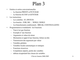 Plan 3
•   Entrées et sorties conversationnelles
     – La fonction PRINTF et PUTCHAR
     – La fonction SCANF et GETCHAR
•   Les instructions
     – Les contrôles : IF, SWITCH
     – Les boucles : FOR, DO … WHILE, WHILE
     – Les branchements conditionnels : BREAK, CONTINUE,GOTO
•   Programmation et modularité : les Fonctions
     – Tout n’est que fonction
     – Exemple d ’une fonction
     – Arguments et valeur de retour
     – Déclaration et appel d’une fonction, fichier en-tête
     – Transmission des arguments par valeur
     – Variables globales
     – Variables locales automatiques et statiques
     – Fonctions récursives
     – Compilation séparée, portée des variables
     – tableau récapitulatif des classes de variables.
                            ©Xavier Jeannin 2000-2005          6
 