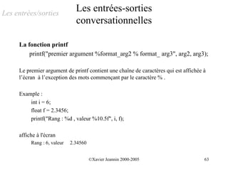 Les entrées/sorties
                               Les entrées-sorties
                               conversationnelles

     La fonction printf
         printf("premier argument %format_arg2 % format_ arg3", arg2, arg3);

     Le premier argument de printf contient une chaîne de caractères qui est affichée à
     l’écran à l’exception des mots commençant par le caractère % .

     Example :
         int i = 6;
         float f = 2.3456;
         printf("Rang : %d , valeur %10.5f", i, f);

     affiche à l'écran
          Rang : 6, valeur   2.34560


                                       ©Xavier Jeannin 2000-2005                      63
 