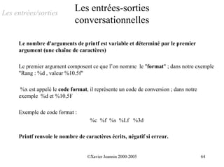 Les entrées/sorties
                             Les entrées-sorties
                             conversationnelles

     Le nombre d'arguments de printf est variable et déterminé par le premier
     argument (une chaîne de caractères)

     Le premier argument composent ce que l’on nomme le "format" ; dans notre exemple
     "Rang : %d , valeur %10.5f"

      %x est appelé le code format, il représente un code de conversion ; dans notre
     exemple %d et %10,5F

     Exemple de code format :
                                    %c %f %s %Lf %3d

     Printf renvoie le nombre de caractères écrits, négatif si erreur.


                                   ©Xavier Jeannin 2000-2005                           64
 