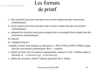 Les entrées/sorties
                                 Les formats
                                  de printf
     c : char caractère (convient aussi pour int ou short compte tenu des conversions
          systématiques).
     d : int les entiers (convient aussi pour char ou short compte tenu des conversions
          systématiques).
     u : unsigned int (convient aussi pour unsigned char ou unsigned short compte tenu des
          conversions systématiques).
     ld :long int.
     lu : unsigned long int.
     f :double ou float écrit notation en décimale ex : 999.123456 ou 999.123400 (compte
          tenu des conversions systématiques float --> double).
     e : double ou float écrit en notation exponentielle, mantisse 1à 10, 6 chiffres après la
          décimale ex : -x.xxxxxxe+yyy -x.xxxxxxe-yyy
     s : chaîne de caractères, fournir l’adresse (pointeur) de la chaîne.


                                    ©Xavier Jeannin 2000-2005                          65
 