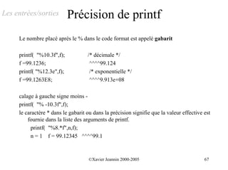 Les entrées/sorties         Précision de printf
     Le nombre placé après le % dans le code format est appelé gabarit

     printf( "%10.3f",f);           /* décimale */
     f =99.1236;                     ^^^^99.124
     printf( "%12.3e",f);            /* exponentielle */
     f =99.1263E8;                   ^^^^9.913e+08

     calage à gauche signe moins -
     printf( "% -10.3f",f);
     le caractère * dans le gabarit ou dans la précision signifie que la valeur effective est
         fournie dans la liste des arguments de printf.
          printf( "%8.*f",n,f);
          n = 1 f = 99.12345 ^^^^99.1



                                     ©Xavier Jeannin 2000-2005                            67
 