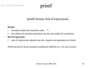 Les entrées/sorties                      printf

                          printf( format, liste d’expression);

     format
     • constante chaîne de caractères entre "".
     • une chaîne de caractères (pointeur sur une une chaîne de caractères).
     liste d’expression
     • suite d’expressions séparées par des virgules correspondant au format.

     Printf renvoie le nb de caractères réellement affichés ou -1 en cas d’erreur.




                                    ©Xavier Jeannin 2000-2005                        68
 