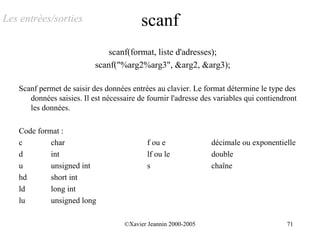Les entrées/sorties                       scanf
                               scanf(format, liste d'adresses);
                           scanf("%arg2%arg3", &arg2, &arg3);

   Scanf permet de saisir des données entrées au clavier. Le format détermine le type des
      données saisies. Il est nécessaire de fournir l'adresse des variables qui contiendront
      les données.

   Code format :
   c        char                            f ou e              décimale ou exponentielle
   d        int                             lf ou le            double
   u        unsigned int                    s                   chaîne
   hd       short int
   ld       long int
   lu       unsigned long

                                    ©Xavier Jeannin 2000-2005                           71
 