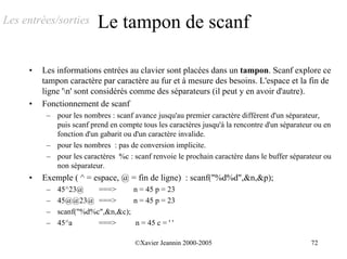 Les entrées/sorties       Le tampon de scanf

     •   Les informations entrées au clavier sont placées dans un tampon. Scanf explore ce
         tampon caractère par caractère au fur et à mesure des besoins. L'espace et la fin de
         ligne 'n' sont considérés comme des séparateurs (il peut y en avoir d'autre).
     •   Fonctionnement de scanf
          – pour les nombres : scanf avance jusqu'au premier caractère différent d'un séparateur,
            puis scanf prend en compte tous les caractères jusqu'à la rencontre d'un séparateur ou en
            fonction d'un gabarit ou d'un caractère invalide.
          – pour les nombres : pas de conversion implicite.
          – pour les caractères %c : scanf renvoie le prochain caractère dans le buffer séparateur ou
            non séparateur.
     •   Exemple ( ^ = espace, @ = fin de ligne) : scanf("%d%d",&n,&p);
          –   45^23@     ===>      n = 45 p = 23
          –   45@@23@ ===>         n = 45 p = 23
          –   scanf("%d%c",&n,&c);
          –   45^a       ===>      n = 45 c = ' '

                                      ©Xavier Jeannin 2000-2005                               72
 