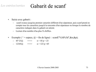Les entrées/sorties           Gabarit de scanf

     •   Saisie avec gabarit :
          –  scanf avance jusqu'au premier caractère différent d'un séparateur, puis scanf prend en
            compte tous les caractères jusqu'à la rencontre d'un séparateur ou lorsque le nombre de
            caractères indiqués dans le gabarit est atteint.
          – Lecture d'un nombre d'au plus X chiffres.


     •   Exemple ( ^ = espace, @ = fin de ligne) : scanf("%3d%3d",&n,&p);
          – 45^23@        ===>       n = 45 p = 23
          – 12345@        ===>       n = 123 p =45




                                      ©Xavier Jeannin 2000-2005                               73
 