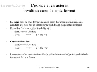 Les entrées/sorties       L'espace et caractères
                      invalides dans le code format

    •   L'espace dans le code format indique à scanf d'avancer jusqu'au prochain
        caractère qui n'est pas un séparateur (c'était déjà le cas pour les nombres).
    •   Exemple ( ^ = espace, @ = fin de ligne) :
         – scanf("%d^%c",&n,&c);
         – 45^^a      ===>       n = 45 c = 'a'


    •   Caractère invalide
         – scanf("%d^%c",&n,&c);
         – 45a@       ===>       n = 45 c = 'a'


    •   La rencontre d'un caractère invalide (le point dans un entier) provoque l'arrêt du
        traitement du code format.



                                     ©Xavier Jeannin 2000-2005                           74
 
