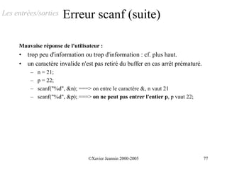 Les entrées/sorties     Erreur scanf (suite)

     Mauvaise réponse de l'utilisateur :
     •   trop peu d'information ou trop d'information : cf. plus haut.
     •   un caractère invalide n'est pas retiré du buffer en cas arrêt prématuré.
          –   n = 21;
          –   p = 22;
          –   scanf("%d", &n); ===> on entre le caractère &, n vaut 21
          –   scanf("%d", &p); ===> on ne peut pas entrer l'entier p, p vaut 22;




                                   ©Xavier Jeannin 2000-2005                        77
 
