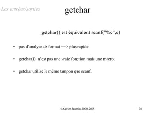 Les entrées/sorties                getchar

                      getchar() est équivalent scanf("%c",c)

     •   pas d’analyse de format ==> plus rapide.

     •   getchar(i) n’est pas une vraie fonction mais une macro.

     •   getchar utilise le même tampon que scanf.




                                ©Xavier Jeannin 2000-2005          78
 