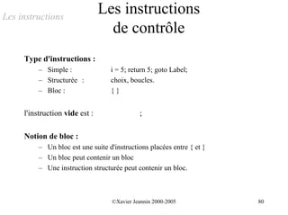 Les instructions
                                Les instructions
                                  de contrôle
     Type d'instructions :
          – Simple :               i = 5; return 5; goto Label;
          – Structurée :           choix, boucles.
          – Bloc :                 {}


     l'instruction vide est :                ;

     Notion de bloc :
          – Un bloc est une suite d'instructions placées entre { et }
          – Un bloc peut contenir un bloc
          – Une instruction structurée peut contenir un bloc.



                                   ©Xavier Jeannin 2000-2005            80
 