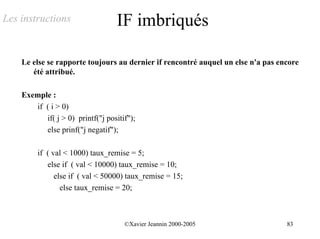 Les instructions                  IF imbriqués

    Le else se rapporte toujours au dernier if rencontré auquel un else n'a pas encore
       été attribué.

    Exemple :
       if ( i > 0)
          if( j > 0) printf("j positif");
          else prinf("j negatif");

         if ( val < 1000) taux_remise = 5;
            else if ( val < 10000) taux_remise = 10;
               else if ( val < 50000) taux_remise = 15;
                 else taux_remise = 20;



                                     ©Xavier Jeannin 2000-2005                    83
 