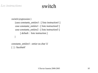Les instructions                        switch

        switch (expression )
           {case constante_entière1 : [ liste instruction1 ]
            case constante_entière1 : [ liste instruction2 ]
            case constante_entière2 : [ liste instruction3 ]
                 [ default : liste instruction ]
           }

        constante_entière1 : entier ou char 'a'
        [ ] : facultatif




                                    ©Xavier Jeannin 2000-2005   85
 