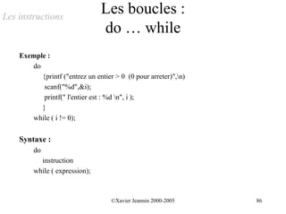 Les instructions
                                Les boucles :
                                do … while
    Exemple :
       do
          {printf ("entrez un entier > 0 (0 pour arreter)",n)
           scanf("%d",&i);
           printf(" l'entier est : %d n", i );
          }
       while ( i != 0);


    Syntaxe :
         do
           instruction
         while ( expression);



                                    ©Xavier Jeannin 2000-2005    86
 