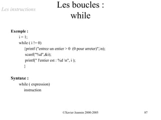 Les instructions
                                 Les boucles :
                                    while
    Exemple :
       i = 1;
       while ( i != 0)
           {printf ("entrez un entier > 0 (0 pour arreter)",n);
            scanf("%d",&i);
            printf(" l'entier est : %d n", i );
           }


    Syntaxe :
         while ( expression)
           instruction




                                    ©Xavier Jeannin 2000-2005      87
 
