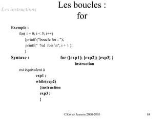 Les instructions
                                Les boucles :
                                     for
    Exemple :
       for( i = 0; i < 5; i++)
          {printf ("boucle for : ");
           printf(" %d fois n", i + 1 );
          }
    Syntaxe :                    for ([exp1]; [exp2]; [exp3] )
                                            instruction
        est équivalent à
                  exp1 ;
                  while(exp2)
                     {instruction
                     exp3 ;
                     }


                                    ©Xavier Jeannin 2000-2005    88
 