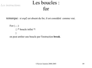 Les instructions
                             Les boucles :
                                  for
    remarque : si exp2 est absent du for, il est considéré comme vrai.

       For ( ; ; )
             { /* boucle infini */
             }
       on peut arrêter une boucle par l'instruction break.




                                 ©Xavier Jeannin 2000-2005               89
 