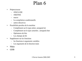 Plan 6
•   Préprocesseur
     – #INCLUDE
     – #DEFINE
     – macro
     – La compilation conditionnelle
     – autres directives
•   Possibilités proches de la machine
     – Complément sur le type entier, unsigned int
     – Complément sur le type caractère , unsigned char
     – Opérateurs de bits
     – Les champs de bit
•   Supplément sur les fonctions
     – les fonctions à arguments variables
     – Les arguments de la fonction main
•   Make
•   GDB


                                ©Xavier Jeannin 2000-2005   9
 