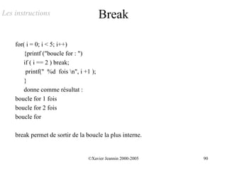 Les instructions                         Break

    for( i = 0; i < 5; i++)
        {printf ("boucle for : ")
        if ( i == 2 ) break;
         printf(" %d fois n", i +1 );
        }
        donne comme résultat :
    boucle for 1 fois
    boucle for 2 fois
    boucle for

    break permet de sortir de la boucle la plus interne.


                                  ©Xavier Jeannin 2000-2005   90
 