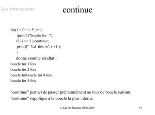 Les instructions                         continue

    for( i = 0; i < 5; i++)
        {printf ("boucle for : ")
        if ( i == 2 ) continue;
         printf(" %d fois n", i +1 );
        }
       donne comme résultat :
    boucle for 1 fois
    boucle for 2 fois
    boucle forboucle for 4 fois
    boucle for 5 fois


    "continue" permet de passer prématurément au tour de boucle suivant.
    "continue" s'applique à la boucle la plus interne.

                                     ©Xavier Jeannin 2000-2005             91
 