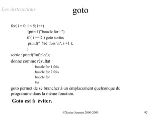 Les instructions                              goto
    for( i = 0; i < 5; i++)
                {printf ("boucle for : ")
                if ( i == 2 ) goto sortie;
                 printf(" %d fois n", i +1 );
                }
    sortie : printf("nfinn");
    donne comme résultat :
                    boucle for 1 fois
                    boucle for 2 fois
                    boucle for
                    fin
    goto permet de se brancher à un emplacement quelconque du
    programme dans la même fonction.
    Goto est à éviter.

                                        ©Xavier Jeannin 2000-2005   92
 