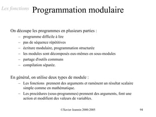 Les fonctions    Programmation modulaire

    On découpe les programmes en plusieurs parties :
        –   programme difficile à lire
        –   pas de séquence répétitives
        –   écriture modulaire, programmation structurée
        –   les modules sont décomposés eux-mêmes en sous-modules
        –   partage d'outils communs
        –   compilation séparée.


    En général, on utilise deux types de module :
        – Les fonctions prennent des arguments et ramènent un résultat scalaire
          simple comme en mathématique.
        – Les procédures (sous-programmes) prennent des arguments, font une
          action et modifient des valeurs de variables.

                                  ©Xavier Jeannin 2000-2005                       94
 