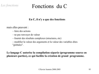 Les fonctions                Fonctions du C

                           En C, il n'y a que des fonctions

    mais elles peuvent :
         – faire des actions
         – ne pas renvoyer de valeur
         – fournir des résultats complexes (structures, etc)
         – modifier la valeur des arguments et la valeur des variables dites
         "globales".


    Le langage C autorise la compilation séparée (programme source en
    plusieurs parties), ce qui facilite la création de grand programme.



                                   ©Xavier Jeannin 2000-2005                   95
 