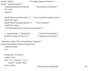 include <stdio.h>                        /* Exemple d'appel de fonction */
main() /* pgrm principale */
     {long int puissance(int, long int);        /* declaration de la fonction */
     int n, exp;
     long int r;

     printf("Entrez un nombre entier :"); /* Lire la valeur du nombre suivant */
     scanf("%d", &n);
     printf("Entrez l'exposant (positif) :");  /* lire l'exposant */
     scanf("%d", &exp);
     /* ici theoriquement des controles son necessaires */

     r = puissance(exp + 1, (long int)n);          /* calcul de la puissance */
     printf("le resultat est %ld n",r);          /* Impression du resultat */
     }
/* puissance calcule "base" a la puissance "exposant" */
long int puissance(int exposant, long int base)
     {long int resultat;
     int i;

     if (exposant < 0) return 0;
     resultat = base;
     for(i = 0; i < exposant - 1; i++)
           resultat = resultat * base;
     return resultat;
                                                  ©Xavier Jeannin 2000-2005        96
     }
 