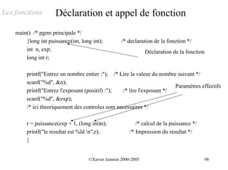 Les fonctions        Déclaration et appel de fonction
    main() /* pgrm principale */
        {long int puissance(int, long int);         /* declaration de la fonction */
        int n, exp;                                             Déclaration de la fonction
        long int r;

         printf("Entrez un nombre entier :"); /* Lire la valeur du nombre suivant */
         scanf("%d", &n);
                                                                         Paramètres effectifs
         printf("Entrez l'exposant (positif) :");  /* lire l'exposant */
         scanf("%d", &exp);
         /* ici theoriquement des controles sont necessaires */

         r = puissance(exp + 1, (long int)n);              /* calcul de la puissance */
         printf("le resultat est %ld n",r);            /* Impression du resultat */
         }


                                    ©Xavier Jeannin 2000-2005                                98
 