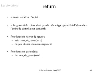 Les fonctions                            return
    •   renvoie la valeur résultat

    •   si l'argument de return n'est pas du même type que celui déclaré dans
        l'entête le compilateur convertit.

    •   fonction sans valeur de retour :
         – void sans_de_retour(int n)
         – on peut utiliser return sans argument.


    •   fonction sans paramètre:
         – int sans_de_param(void)




                                     ©Xavier Jeannin 2000-2005                  99
 