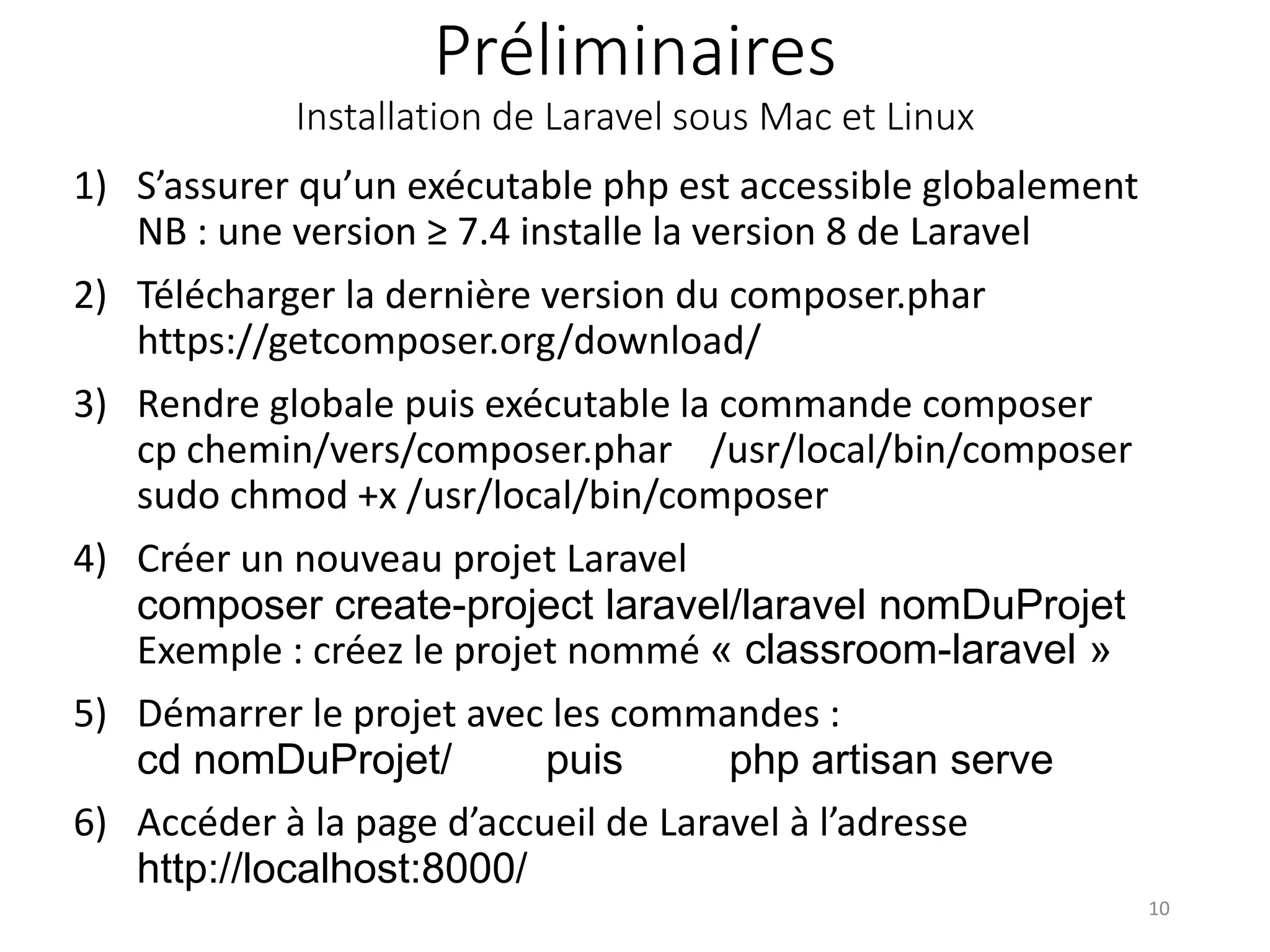 Préliminaires
Installation de Laravel sous Mac et Linux
1) S’assurer qu’un exécutable php est accessible globalement
NB : une version ≥ 7.4 installe la version 8 de Laravel
2) Télécharger la dernière version du composer.phar
https://getcomposer.org/download/
3) Rendre globale puis exécutable la commande composer
cp chemin/vers/composer.phar /usr/local/bin/composer
sudo chmod +x /usr/local/bin/composer
4) Créer un nouveau projet Laravel
composer create-project laravel/laravel nomDuProjet
Exemple : créez le projet nommé « classroom-laravel »
5) Démarrer le projet avec les commandes :
cd nomDuProjet/ puis php artisan serve
6) Accéder à la page d’accueil de Laravel à l’adresse
http://localhost:8000/
10
 