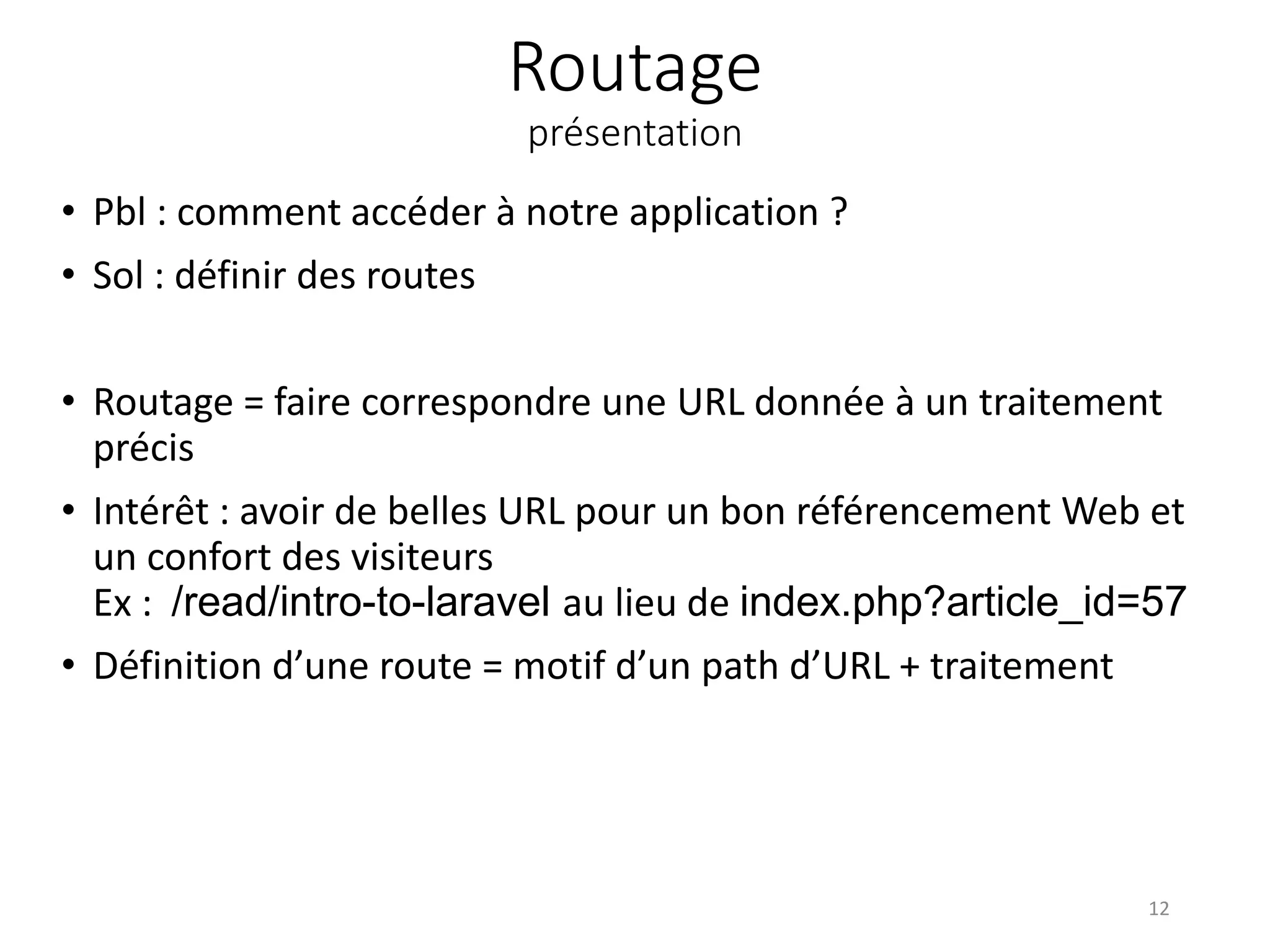 Routage
présentation
• Pbl : comment accéder à notre application ?
• Sol : définir des routes
• Routage = faire correspondre une URL donnée à un traitement
précis
• Intérêt : avoir de belles URL pour un bon référencement Web et
un confort des visiteurs
Ex : /read/intro-to-laravel au lieu de index.php?article_id=57
• Définition d’une route = motif d’un path d’URL + traitement
12
 