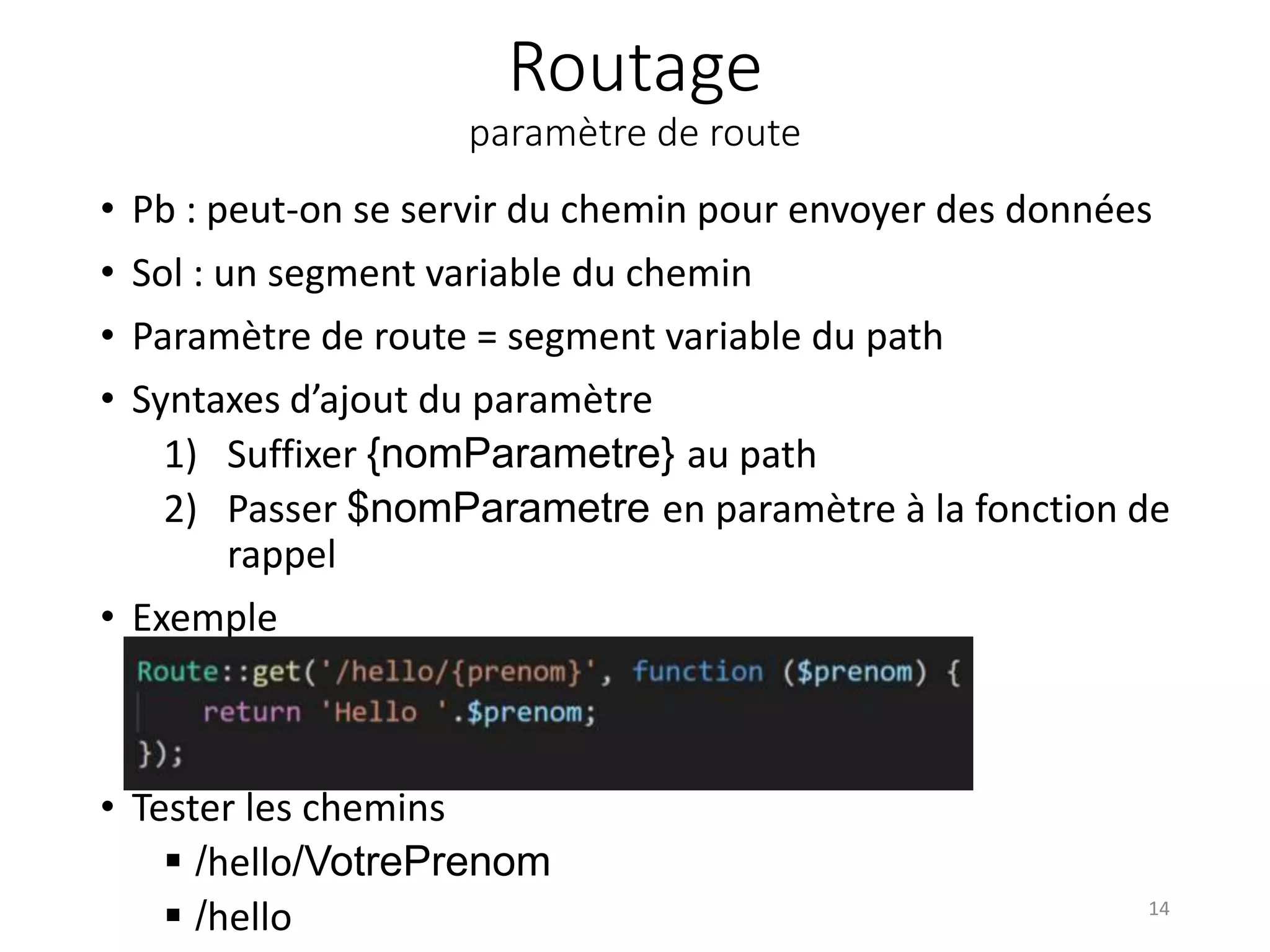 Routage
paramètre de route
• Pb : peut-on se servir du chemin pour envoyer des données
• Sol : un segment variable du chemin
• Paramètre de route = segment variable du path
• Syntaxes d’ajout du paramètre
1) Suffixer {nomParametre} au path
2) Passer $nomParametre en paramètre à la fonction de
rappel
• Exemple
• Tester les chemins
 /hello/VotrePrenom
 /hello 14
 
