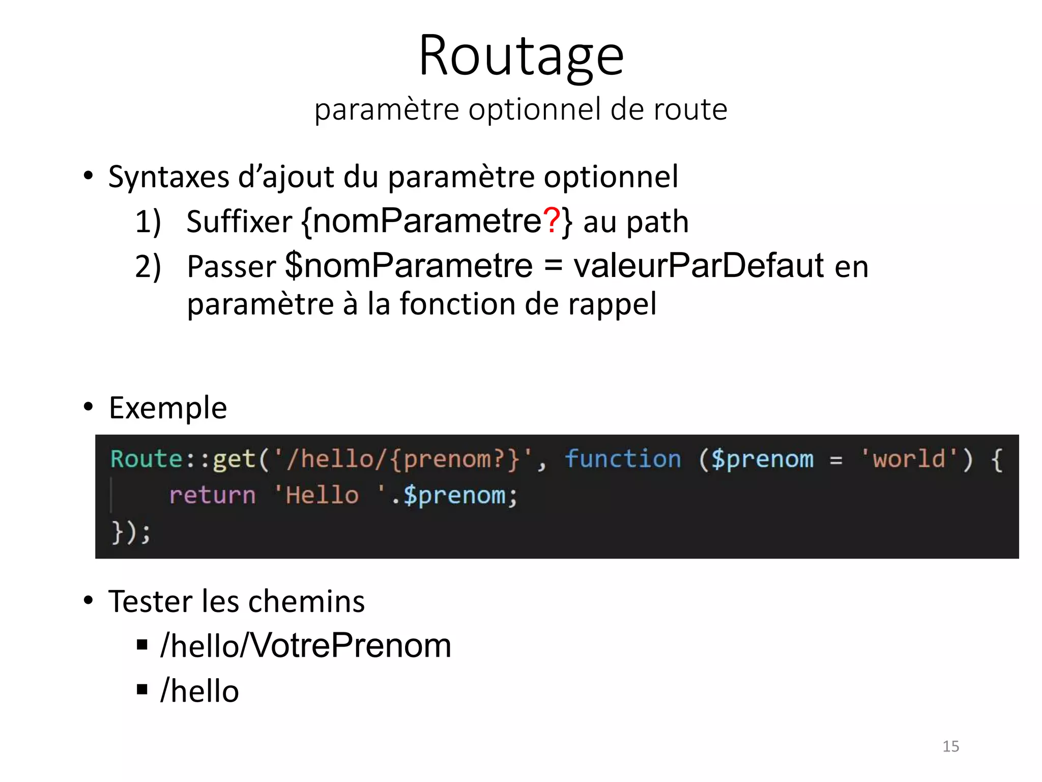 Routage
paramètre optionnel de route
• Syntaxes d’ajout du paramètre optionnel
1) Suffixer {nomParametre?} au path
2) Passer $nomParametre = valeurParDefaut en
paramètre à la fonction de rappel
• Exemple
• Tester les chemins
 /hello/VotrePrenom
 /hello
15
 