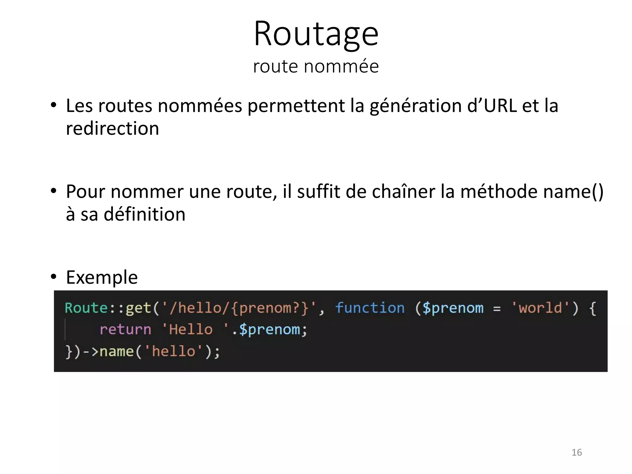 Routage
route nommée
• Les routes nommées permettent la génération d’URL et la
redirection
• Pour nommer une route, il suffit de chaîner la méthode name()
à sa définition
• Exemple
16
 